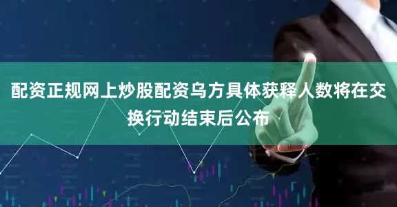 配资正规网上炒股配资乌方具体获释人数将在交换行动结束后公布