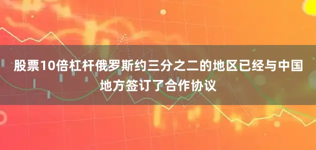 股票10倍杠杆俄罗斯约三分之二的地区已经与中国地方签订了合作协议