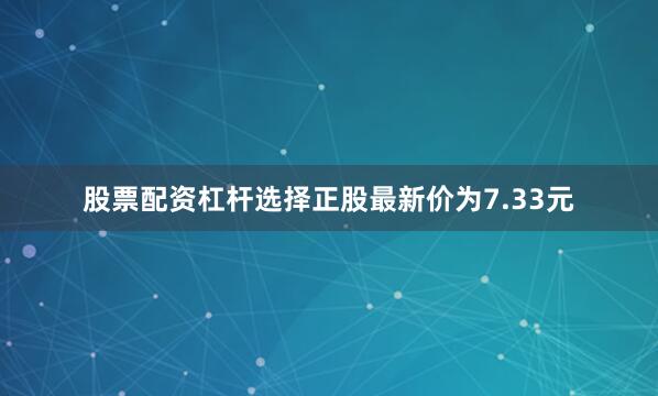 股票配资杠杆选择正股最新价为7.33元