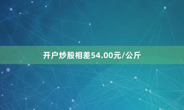 开户炒股相差54.00元/公斤