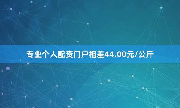 专业个人配资门户相差44.00元/公斤