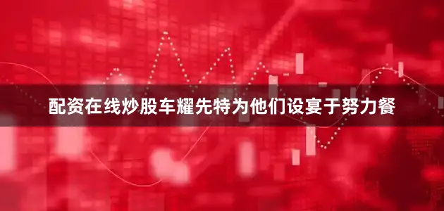 配资在线炒股车耀先特为他们设宴于努力餐
