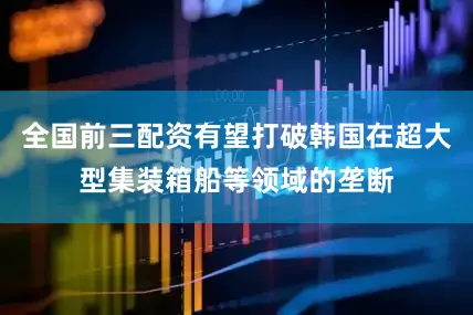 全国前三配资有望打破韩国在超大型集装箱船等领域的垄断