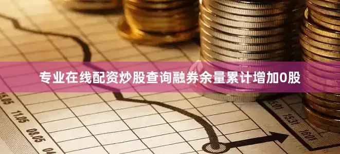 专业在线配资炒股查询融券余量累计增加0股