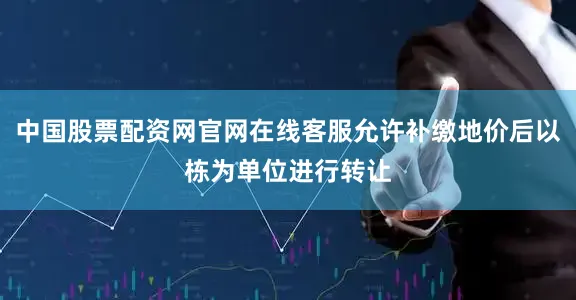 中国股票配资网官网在线客服允许补缴地价后以栋为单位进行转让