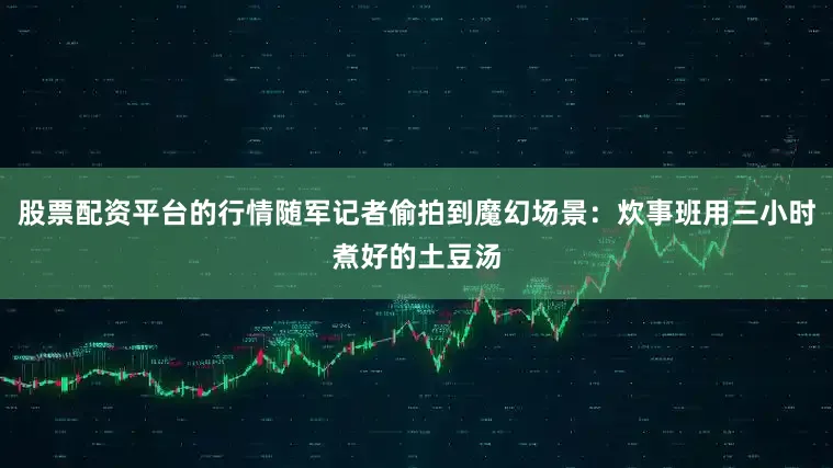 股票配资平台的行情随军记者偷拍到魔幻场景：炊事班用三小时煮好的土豆汤