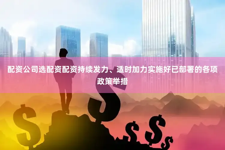 配资公司选配资配资持续发力、适时加力实施好已部署的各项政策举措
