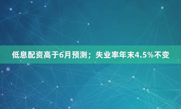 低息配资高于6月预测；失业率年末4.5%不变