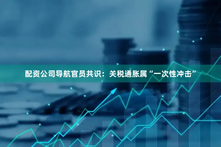 配资公司导航官员共识：关税通胀属“一次性冲击”